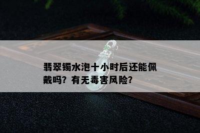 翡翠镯水泡十小时后还能佩戴吗？有无害风险？