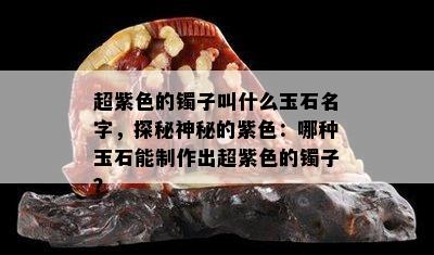 超紫色的镯子叫什么玉石名字，探秘神秘的紫色：哪种玉石能制作出超紫色的镯子？