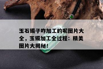 玉石镯子咋加工的呢图片大全，玉镯加工全过程：精美图片大揭秘！