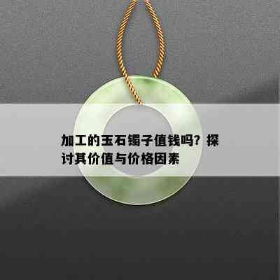 加工的玉石镯子值钱吗？探讨其价值与价格因素