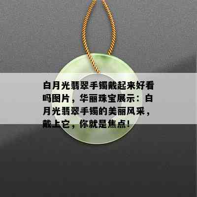 白月光翡翠手镯戴起来好看吗图片，华丽珠宝展示：白月光翡翠手镯的美丽风采，戴上它，你就是焦点！