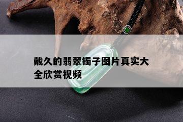 戴久的翡翠镯子图片真实大全欣赏视频