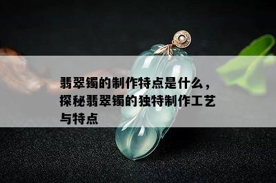 翡翠镯的制作特点是什么，探秘翡翠镯的独特制作工艺与特点