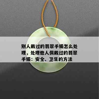 别人戴过的翡翠手镯怎么处理，处理他人佩戴过的翡翠手镯：安全、卫生的方法