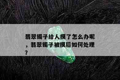 翡翠镯子给人摸了怎么办呢，翡翠镯子被摸后如何处理？