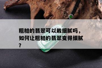 粗糙的翡翠可以戴细腻吗，如何让粗糙的翡翠变得细腻？