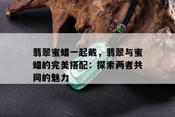 翡翠蜜蜡一起戴，翡翠与蜜蜡的完美搭配：探索两者共同的魅力