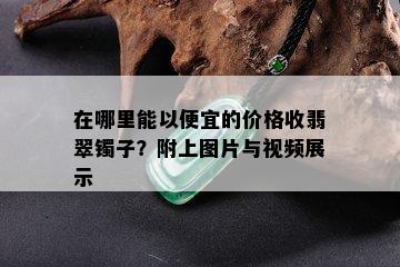 在哪里能以便宜的价格收翡翠镯子？附上图片与视频展示