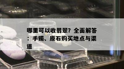 哪里可以收翡翠？全面解答：手镯、原石购买地点与渠道