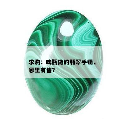 求购：啤瓶做的翡翠手镯，哪里有售？