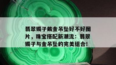 翡翠镯子戴金吊坠好不好图片，珠宝搭配新潮流：翡翠镯子与金吊坠的完美组合！