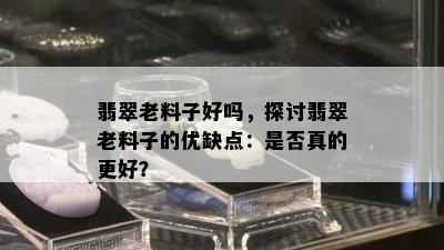 翡翠老料子好吗，探讨翡翠老料子的优缺点：是否真的更好？