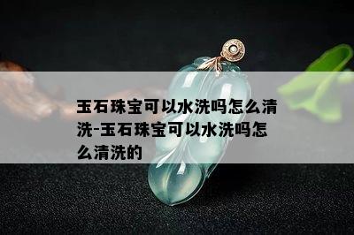 玉石珠宝可以水洗吗怎么清洗-玉石珠宝可以水洗吗怎么清洗的