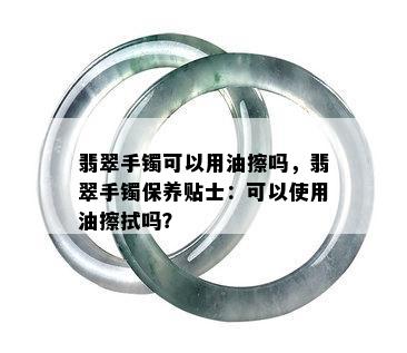 翡翠手镯可以用油擦吗，翡翠手镯保养贴士：可以使用油擦拭吗？