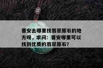 晋安去哪里找翡翠原石的地方呀，求问：晋安哪里可以找到优质的翡翠原石？