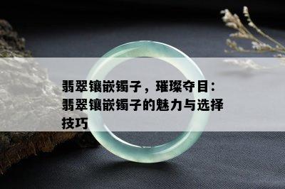 翡翠镶嵌镯子，璀璨夺目：翡翠镶嵌镯子的魅力与选择技巧