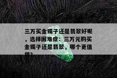 三万买金镯子还是翡翠好呢，选择困难症：三万元购买金镯子还是翡翠，哪个更值得？