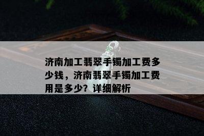 济南加工翡翠手镯加工费多少钱，济南翡翠手镯加工费用是多少？详细解析