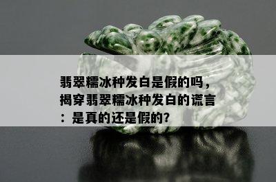 翡翠糯冰种发白是假的吗，揭穿翡翠糯冰种发白的谎言：是真的还是假的？