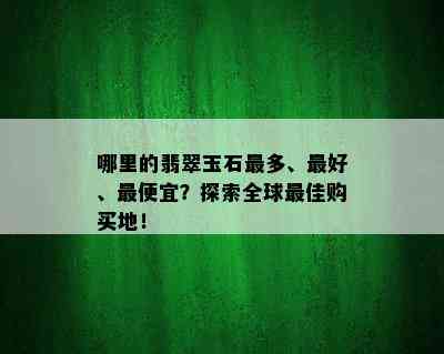 哪里的翡翠玉石最多、更好、更便宜？探索全球更佳购买地！