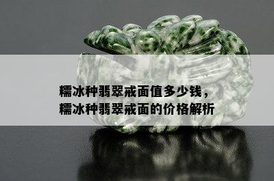 糯冰种翡翠戒面值多少钱，糯冰种翡翠戒面的价格解析