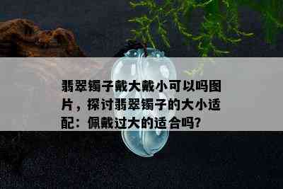 翡翠镯子戴大戴小可以吗图片，探讨翡翠镯子的大小适配：佩戴过大的适合吗？