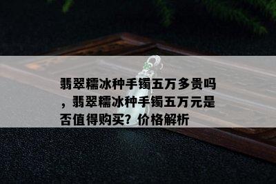 翡翠糯冰种手镯五万多贵吗，翡翠糯冰种手镯五万元是否值得购买？价格解析