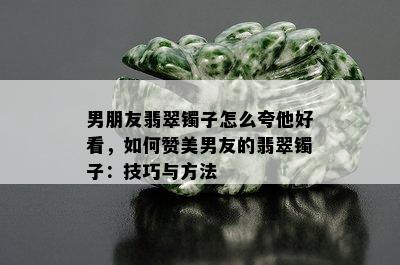 男朋友翡翠镯子怎么夸他好看，如何赞美男友的翡翠镯子：技巧与方法