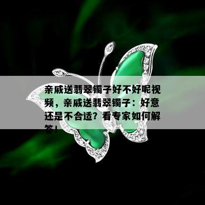 亲戚送翡翠镯子好不好呢视频，亲戚送翡翠镯子：好意还是不合适？看专家如何解答！