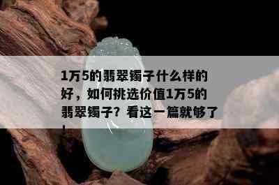 1万5的翡翠镯子什么样的好，如何挑选价值1万5的翡翠镯子？看这一篇就够了！