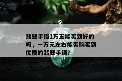 翡翠手镯1万五能买到好的吗，一万元左右能否购买到优质的翡翠手镯？