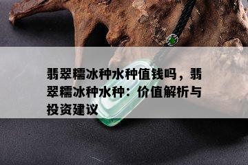 翡翠糯冰种水种值钱吗，翡翠糯冰种水种：价值解析与投资建议