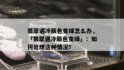 翡翠遇冷颜色变绿怎么办，「翡翠遇冷颜色变绿」：如何处理这种情况？