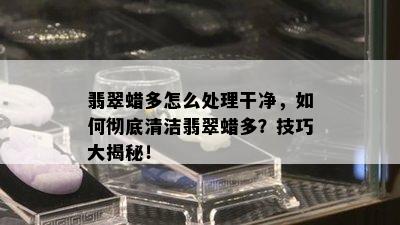 翡翠蜡多怎么处理干净，如何彻底清洁翡翠蜡多？技巧大揭秘！