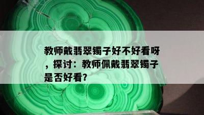 教师戴翡翠镯子好不好看呀，探讨：教师佩戴翡翠镯子是否好看？