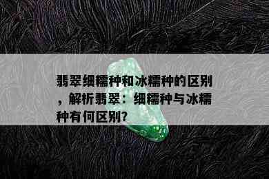 翡翠细糯种和冰糯种的区别，解析翡翠：细糯种与冰糯种有何区别？