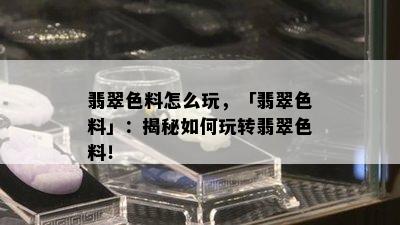 翡翠色料怎么玩，「翡翠色料」：揭秘如何玩转翡翠色料！