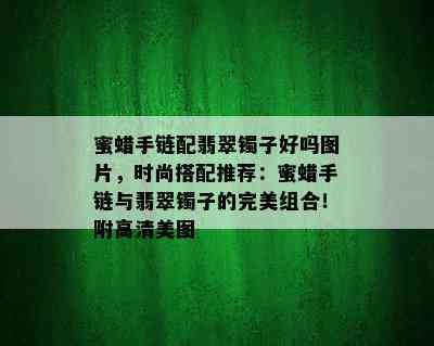 蜜蜡手链配翡翠镯子好吗图片，时尚搭配推荐：蜜蜡手链与翡翠镯子的完美组合！附高清美图