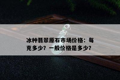 冰种翡翠原石市场价格：每克多少？一般价格是多少？