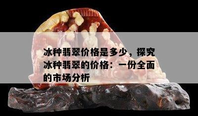 冰种翡翠价格是多少，探究冰种翡翠的价格：一份全面的市场分析