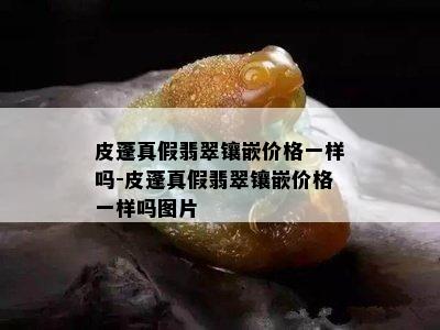 皮蓬真假翡翠镶嵌价格一样吗-皮蓬真假翡翠镶嵌价格一样吗图片