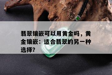 翡翠镶嵌可以用黄金吗，黄金镶嵌：适合翡翠的另一种选择？