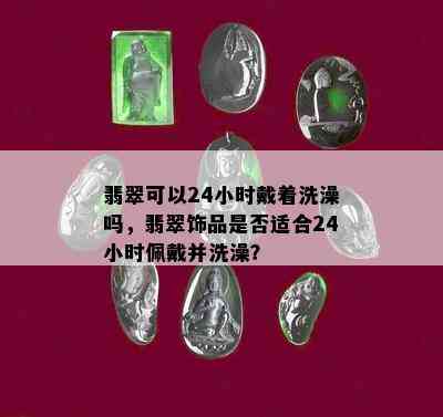 翡翠可以24小时戴着洗澡吗，翡翠饰品是否适合24小时佩戴并洗澡？