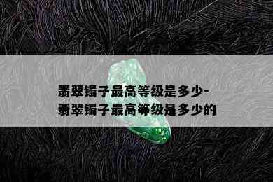 翡翠镯子更高等级是多少-翡翠镯子更高等级是多少的