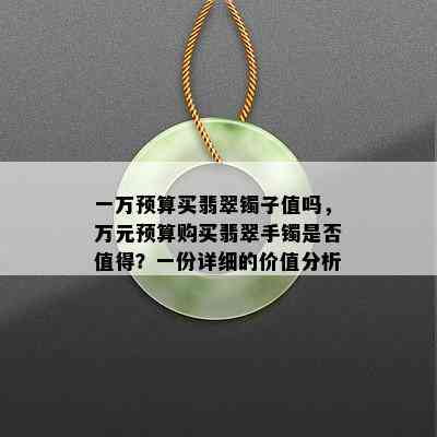 一万预算买翡翠镯子值吗，万元预算购买翡翠手镯是否值得？一份详细的价值分析