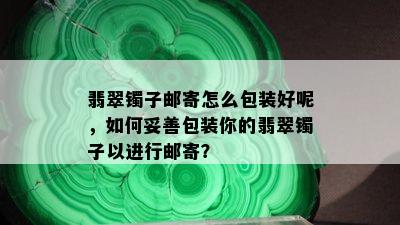 翡翠镯子邮寄怎么包装好呢，如何妥善包装你的翡翠镯子以进行邮寄？