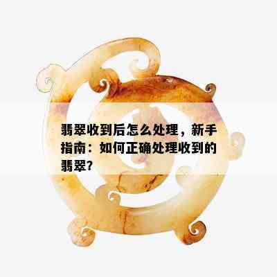 翡翠收到后怎么处理，新手指南：如何正确处理收到的翡翠？