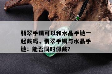 翡翠手镯可以和水晶手链一起戴吗，翡翠手镯与水晶手链：能否同时佩戴？