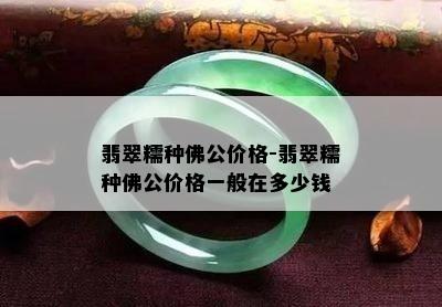 翡翠糯种佛公价格-翡翠糯种佛公价格一般在多少钱