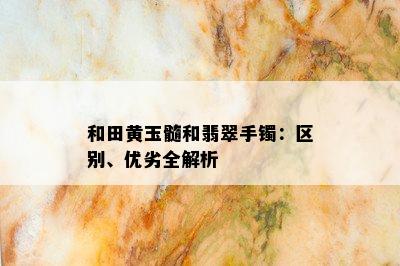 和田黄玉髓和翡翠手镯：区别、优劣全解析